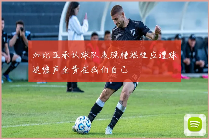 加比亚承认球队表现糟糕理应遭球迷嘘声全责在我们自己