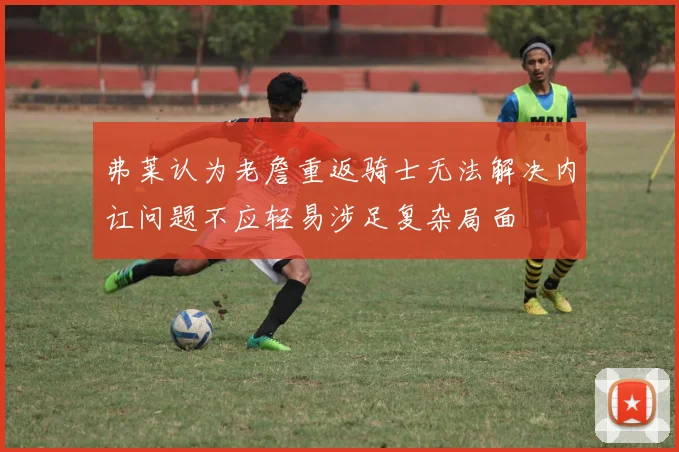弗莱认为老詹重返骑士无法解决内讧问题不应轻易涉足复杂局面