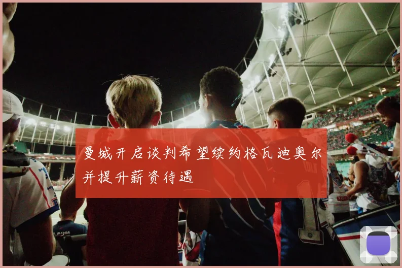 曼城开启谈判希望续约格瓦迪奥尔并提升薪资待遇