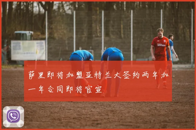 萨里即将加盟亚特兰大签约两年加一年合同即将官宣