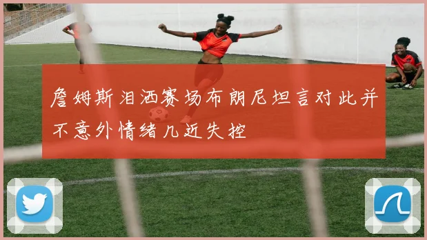 詹姆斯泪洒赛场布朗尼坦言对此并不意外情绪几近失控