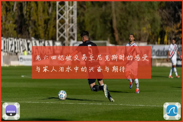 老六回忆被交易至尼克斯时的感受与家人泪水中的兴奋与期待