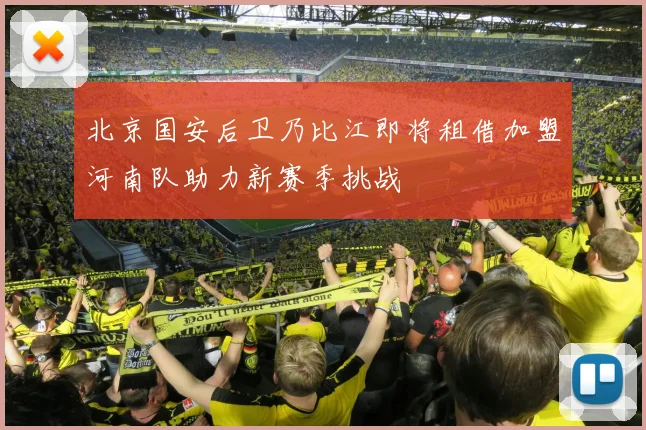 北京国安后卫乃比江即将租借加盟河南队助力新赛季挑战