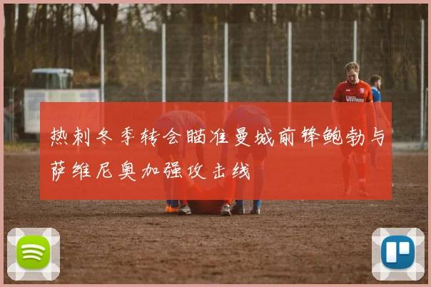 热刺冬季转会瞄准曼城前锋鲍勃与萨维尼奥加强攻击线