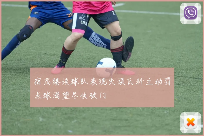 宿茂臻谈球队表现失误瓦科主动罚点球渴望尽快破门