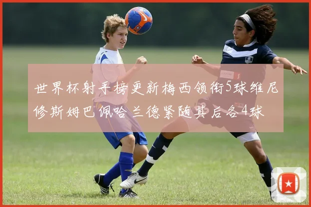 世界杯射手榜更新梅西领衔5球维尼修斯姆巴佩哈兰德紧随其后各4球