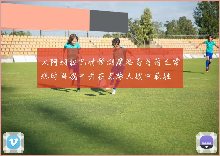 大阿姆拉巴特预测摩洛哥与荷兰常规时间战平并在点球大战中获胜