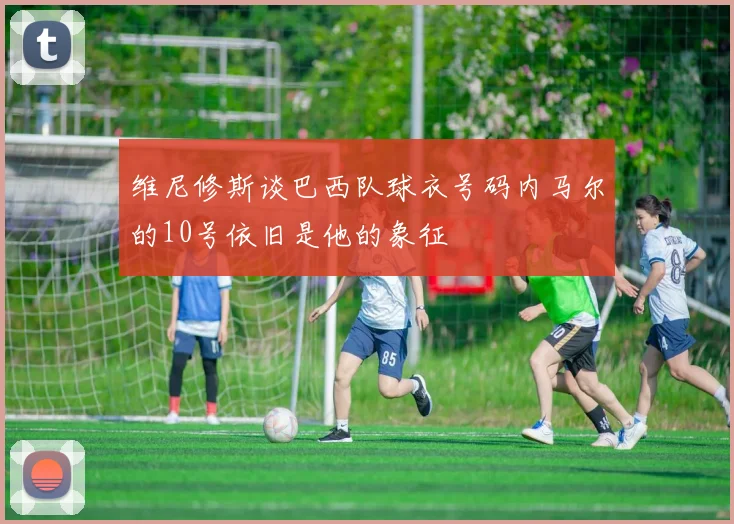 维尼修斯谈巴西队球衣号码内马尔的10号依旧是他的象征