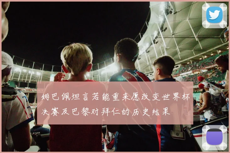 姆巴佩坦言若能重来愿改变世界杯决赛及巴黎对拜仁的历史结果
