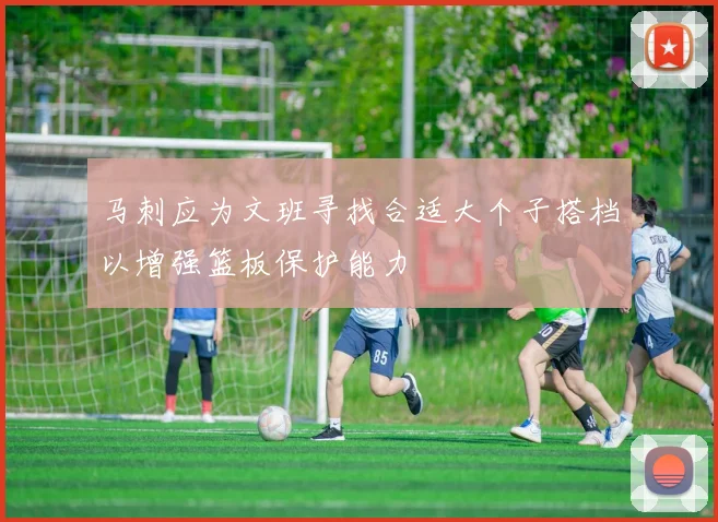 马刺应为文班寻找合适大个子搭档以增强篮板保护能力