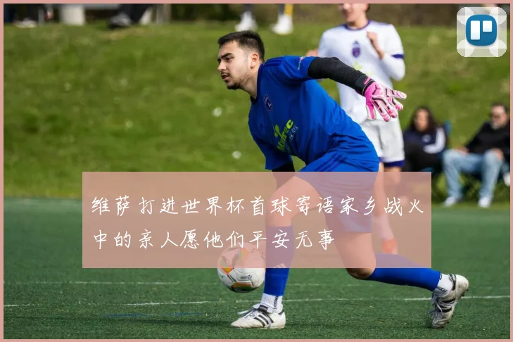 维萨打进世界杯首球寄语家乡战火中的亲人愿他们平安无事