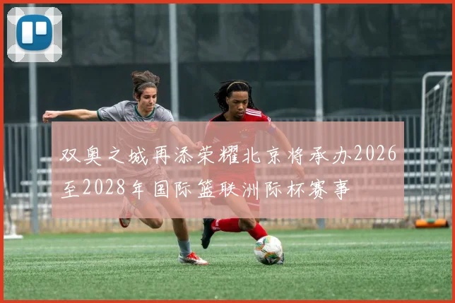 双奥之城再添荣耀北京将承办2026至2028年国际篮联洲际杯赛事