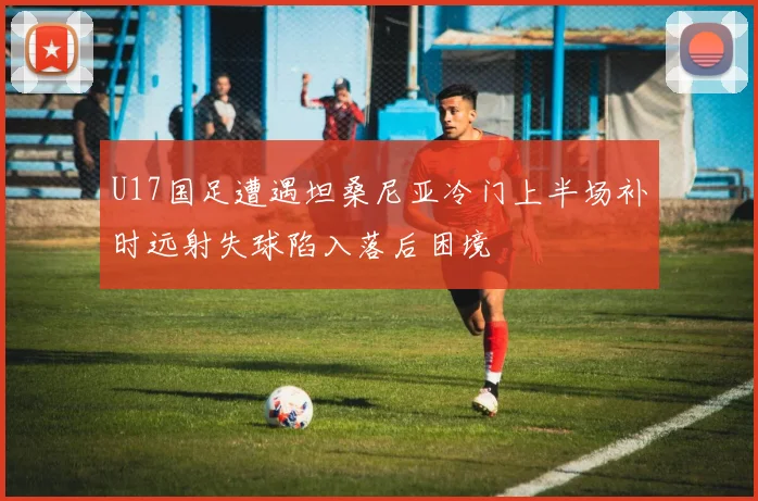 U17国足遭遇坦桑尼亚冷门上半场补时远射失球陷入落后困境
