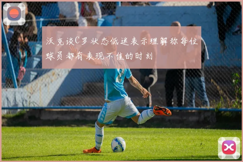 沃克谈C罗状态低迷表示理解称每位球员都有表现不佳的时刻