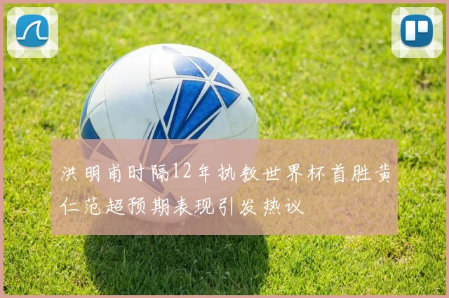 洪明甫时隔12年执教世界杯首胜黄仁范超预期表现引发热议