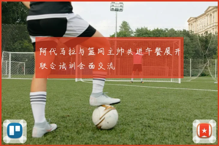 阿代马拉与篮网主帅共进午餐展开联合试训会面交流