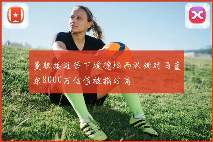 曼联接近签下埃德松西汉姆对马奎尔8000万估值被指过高