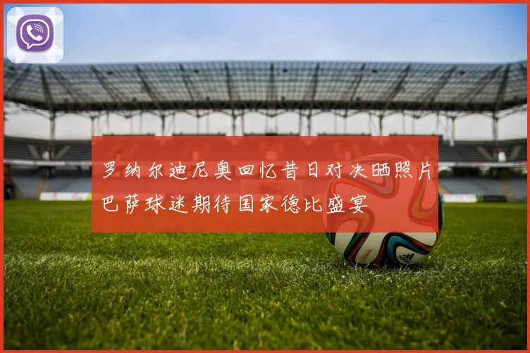 罗纳尔迪尼奥回忆昔日对决晒照片巴萨球迷期待国家德比盛宴